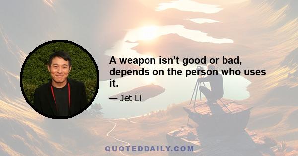 A weapon isn't good or bad, depends on the person who uses it.