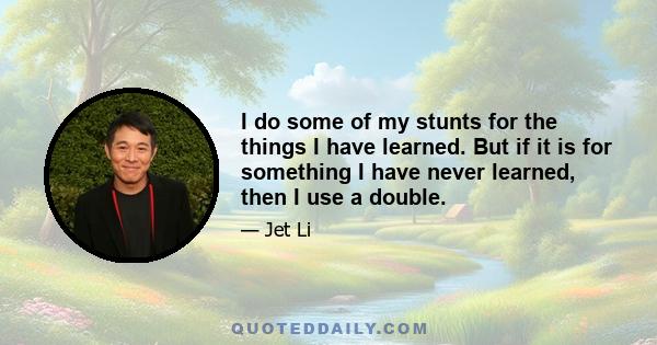 I do some of my stunts for the things I have learned. But if it is for something I have never learned, then I use a double.