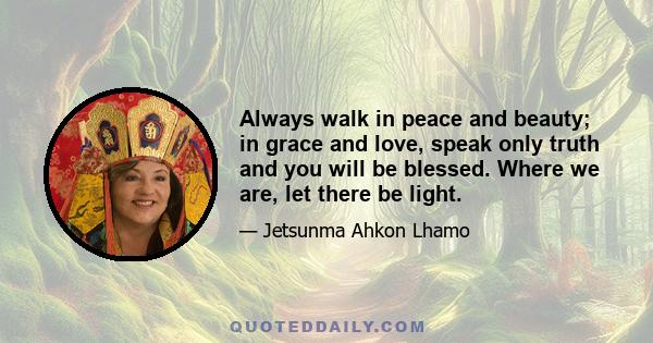 Always walk in peace and beauty; in grace and love, speak only truth and you will be blessed. Where we are, let there be light.