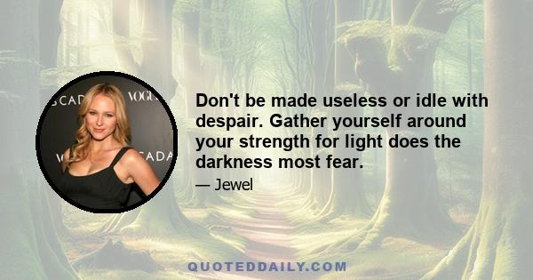 Don't be made useless or idle with despair. Gather yourself around your strength for light does the darkness most fear.