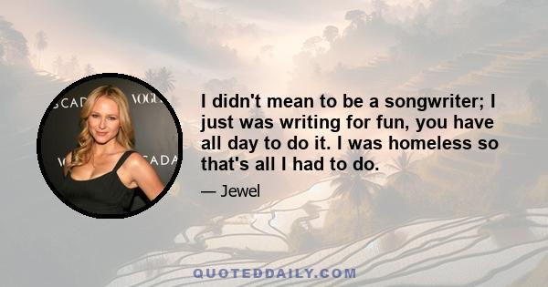 I didn't mean to be a songwriter; I just was writing for fun, you have all day to do it. I was homeless so that's all I had to do.