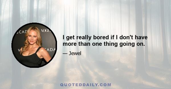 I get really bored if I don't have more than one thing going on.