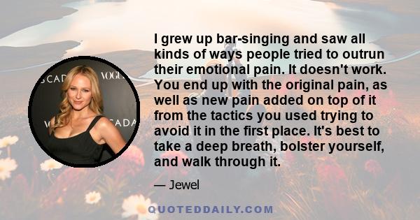 I grew up bar-singing and saw all kinds of ways people tried to outrun their emotional pain. It doesn't work. You end up with the original pain, as well as new pain added on top of it from the tactics you used trying to 