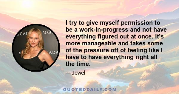 I try to give myself permission to be a work-in-progress and not have everything figured out at once. It's more manageable and takes some of the pressure off of feeling like I have to have everything right all the time.