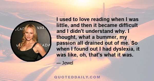 I used to love reading when I was little, and then it became difficult and I didn't understand why. I thought, what a bummer, my passion all drained out of me. So when I found out I had dyslexia, it was like, oh, that's 