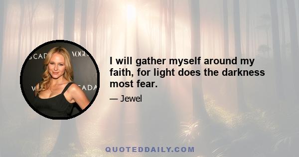 I will gather myself around my faith, for light does the darkness most fear.