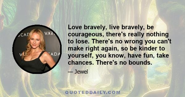 Love bravely, live bravely, be courageous, there's really nothing to lose. There's no wrong you can't make right again, so be kinder to yourself, you know, have fun, take chances. There's no bounds.