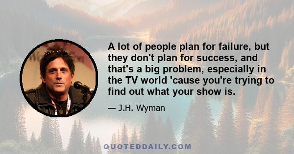 A lot of people plan for failure, but they don't plan for success, and that's a big problem, especially in the TV world 'cause you're trying to find out what your show is.