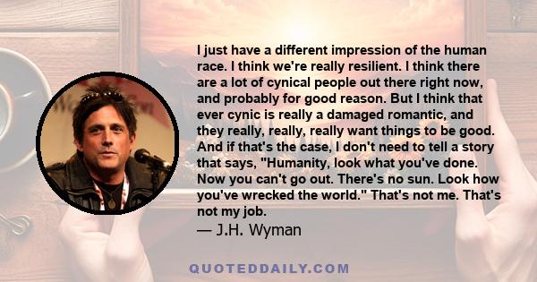 I just have a different impression of the human race. I think we're really resilient. I think there are a lot of cynical people out there right now, and probably for good reason. But I think that ever cynic is really a