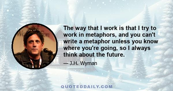 The way that I work is that I try to work in metaphors, and you can't write a metaphor unless you know where you're going, so I always think about the future.