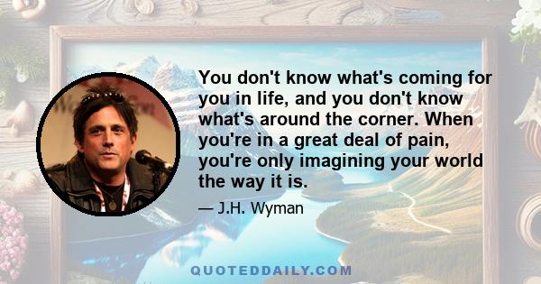 You don't know what's coming for you in life, and you don't know what's around the corner. When you're in a great deal of pain, you're only imagining your world the way it is.