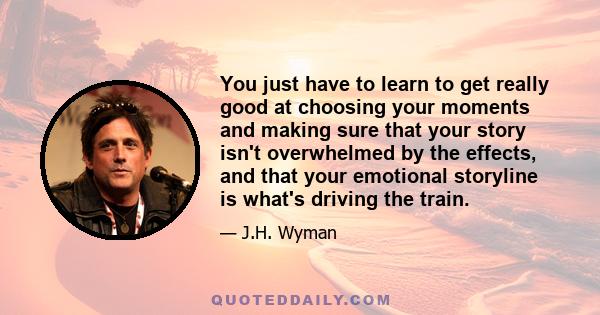 You just have to learn to get really good at choosing your moments and making sure that your story isn't overwhelmed by the effects, and that your emotional storyline is what's driving the train.