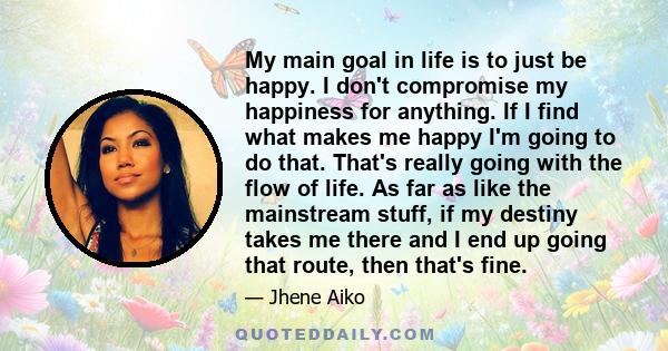 My main goal in life is to just be happy. I don't compromise my happiness for anything. If I find what makes me happy I'm going to do that. That's really going with the flow of life. As far as like the mainstream stuff, 