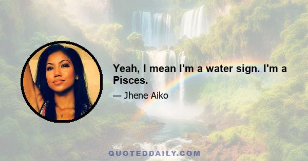 Yeah, I mean I'm a water sign. I'm a Pisces.