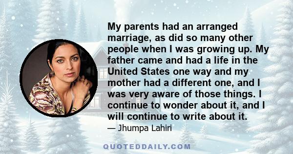 My parents had an arranged marriage, as did so many other people when I was growing up. My father came and had a life in the United States one way and my mother had a different one, and I was very aware of those things. 