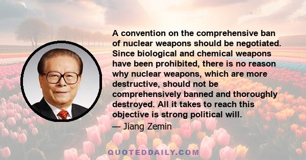 A convention on the comprehensive ban of nuclear weapons should be negotiated. Since biological and chemical weapons have been prohibited, there is no reason why nuclear weapons, which are more destructive, should not