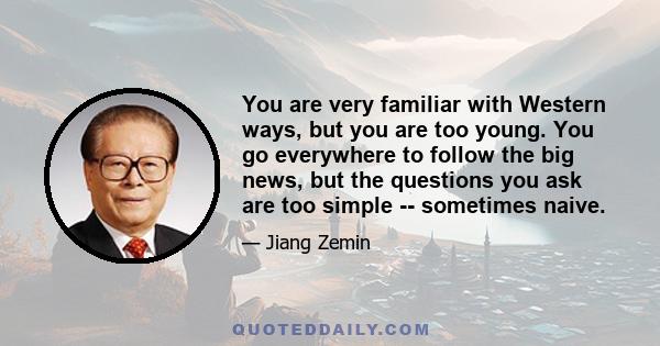 You are very familiar with Western ways, but you are too young. You go everywhere to follow the big news, but the questions you ask are too simple -- sometimes naive.