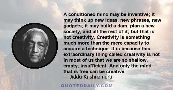 A conditioned mind may be inventive; it may think up new ideas, new phrases, new gadgets; it may build a dam, plan a new society, and all the rest of it; but that is not creativity. Creativity is something much more