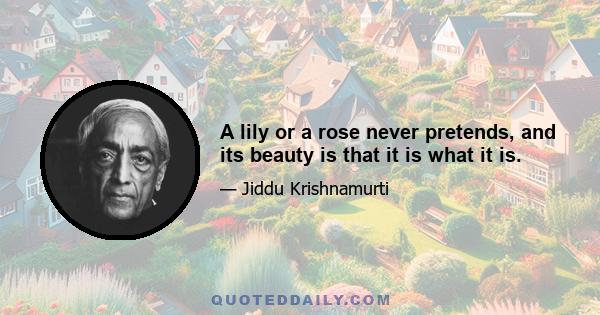 A lily or a rose never pretends, and its beauty is that it is what it is.