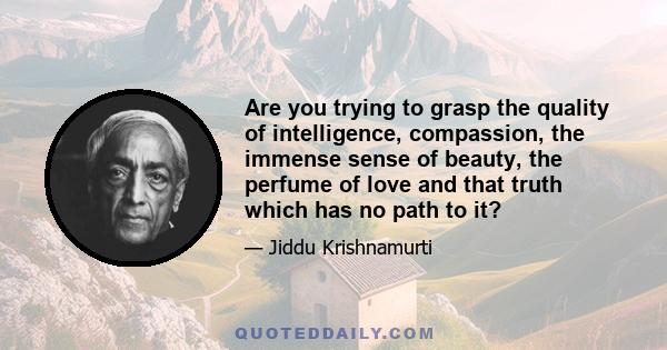 Are you trying to grasp the quality of intelligence, compassion, the immense sense of beauty, the perfume of love and that truth which has no path to it?