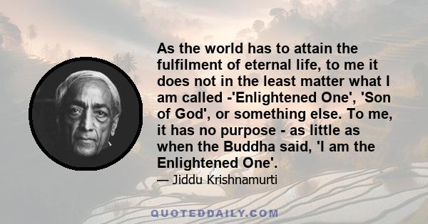 As the world has to attain the fulfilment of eternal life, to me it does not in the least matter what I am called -'Enlightened One', 'Son of God', or something else. To me, it has no purpose - as little as when the