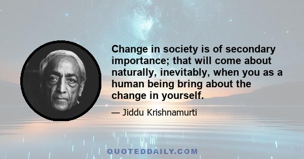 Change in society is of secondary importance; that will come about naturally, inevitably, when you as a human being bring about the change in yourself.