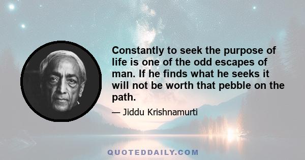 Constantly to seek the purpose of life is one of the odd escapes of man. If he finds what he seeks it will not be worth that pebble on the path.