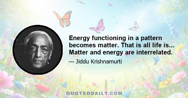 Energy functioning in a pattern becomes matter. That is all life is... Matter and energy are interrelated.