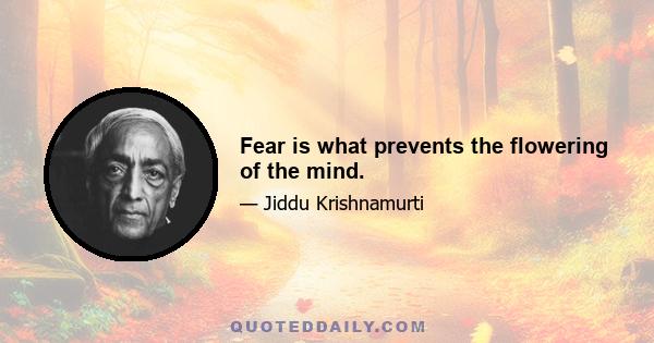 Fear is what prevents the flowering of the mind.