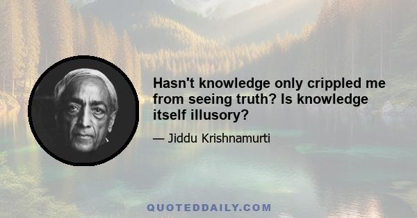 Hasn't knowledge only crippled me from seeing truth? Is knowledge itself illusory?