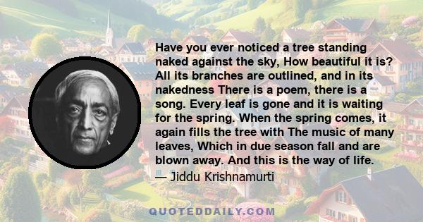 Have you ever noticed a tree standing naked against the sky, How beautiful it is? All its branches are outlined, and in its nakedness There is a poem, there is a song. Every leaf is gone and it is waiting for the