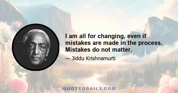 I am all for changing, even if mistakes are made in the process. Mistakes do not matter.