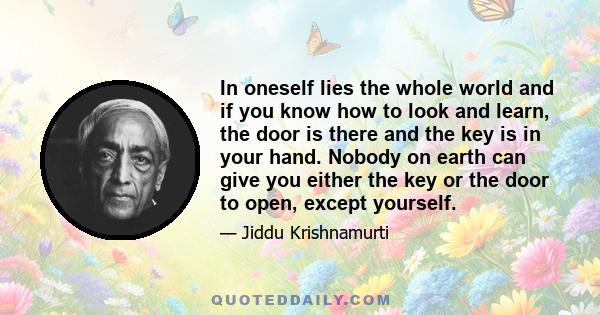 In oneself lies the whole world and if you know how to look and learn, the door is there and the key is in your hand. Nobody on earth can give you either the key or the door to open, except yourself.