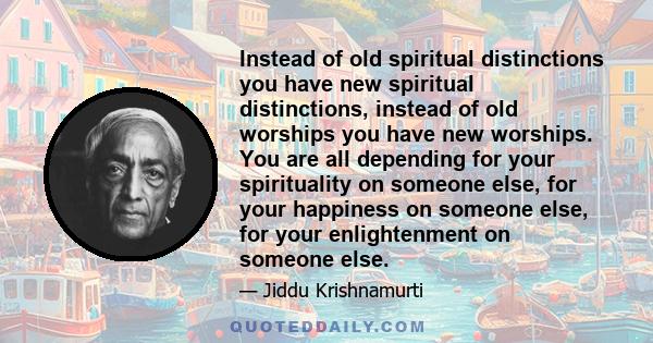 Instead of old spiritual distinctions you have new spiritual distinctions, instead of old worships you have new worships. You are all depending for your spirituality on someone else, for your happiness on someone else,