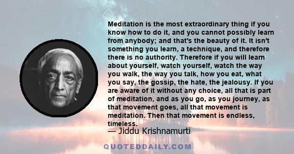 Meditation is the most extraordinary thing if you know how to do it, and you cannot possibly learn from anybody; and that's the beauty of it. It isn't something you learn, a technique, and therefore there is no