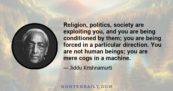 Religion, politics, society are exploiting you, and you are being conditioned by them; you are being forced in a particular direction. You are not human beings; you are mere cogs in a machine.