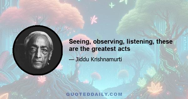 Seeing, observing, listening, these are the greatest acts