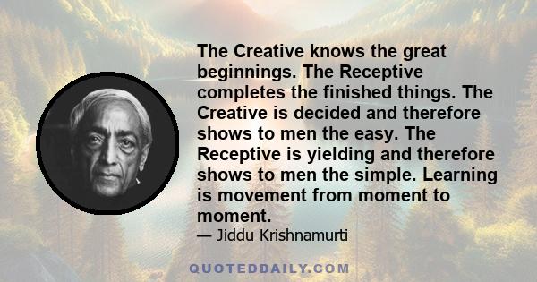 The Creative knows the great beginnings. The Receptive completes the finished things. The Creative is decided and therefore shows to men the easy. The Receptive is yielding and therefore shows to men the simple.