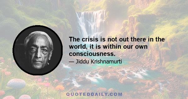 The crisis is not out there in the world, it is within our own consciousness.