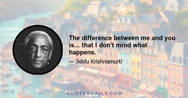 The difference between me and you is... that I don't mind what happens.