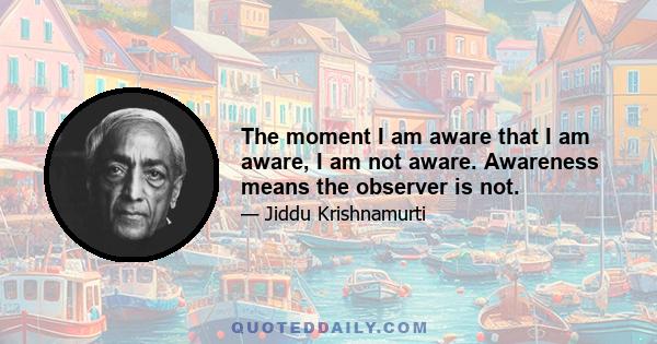 The moment I am aware that I am aware, I am not aware. Awareness means the observer is not.