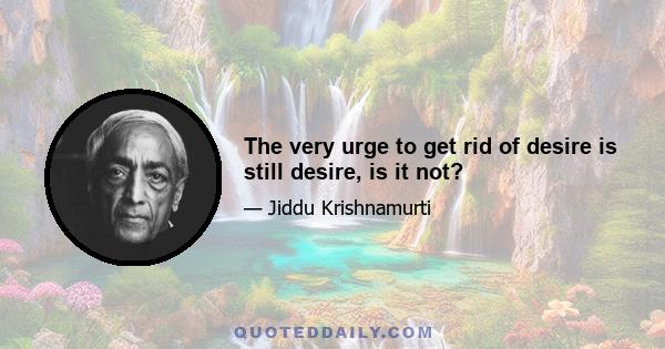 The very urge to get rid of desire is still desire, is it not?