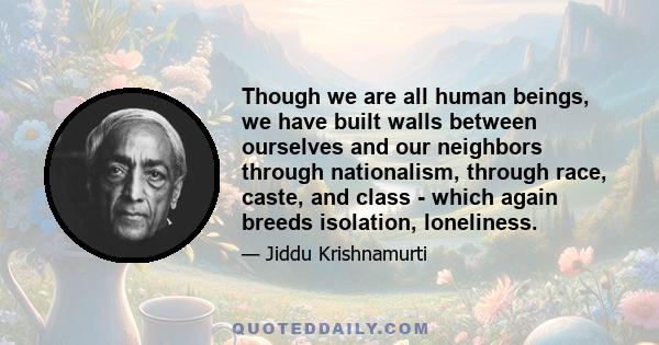 Though we are all human beings, we have built walls between ourselves and our neighbors through nationalism, through race, caste, and class - which again breeds isolation, loneliness.