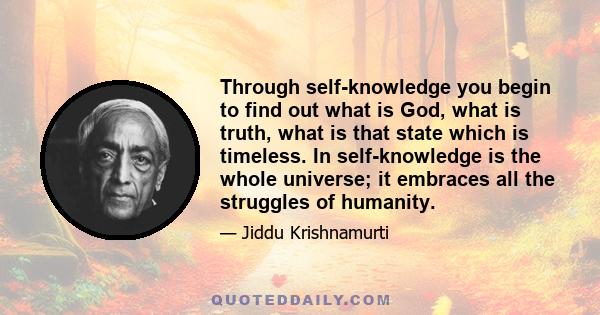 Through self-knowledge you begin to find out what is God, what is truth, what is that state which is timeless. In self-knowledge is the whole universe; it embraces all the struggles of humanity.