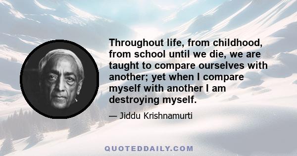 Throughout life, from childhood, from school until we die, we are taught to compare ourselves with another; yet when I compare myself with another I am destroying myself.