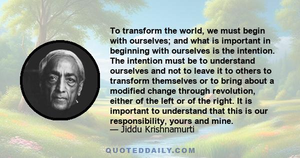 To transform the world, we must begin with ourselves; and what is important in beginning with ourselves is the intention. The intention must be to understand ourselves and not to leave it to others to transform