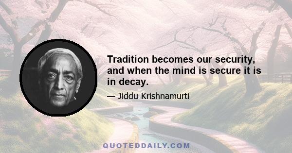 Tradition becomes our security, and when the mind is secure it is in decay.