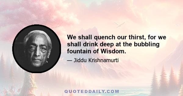 We shall quench our thirst, for we shall drink deep at the bubbling fountain of Wisdom.