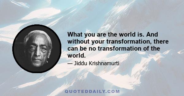 What you are the world is. And without your transformation, there can be no transformation of the world.