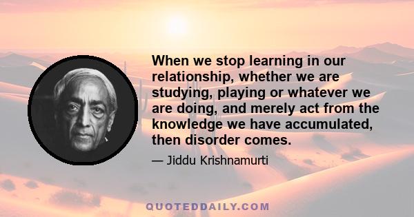 When we stop learning in our relationship, whether we are studying, playing or whatever we are doing, and merely act from the knowledge we have accumulated, then disorder comes.